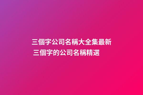 三個字公司名稱大全集最新 三個字的公司名稱精選